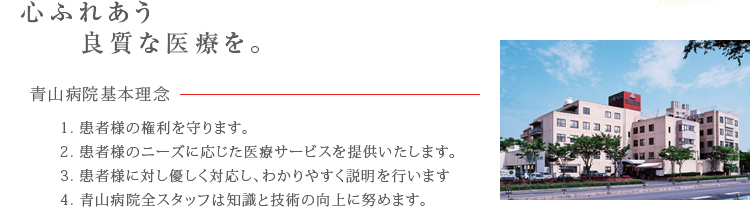 心ふれあう良質な医療を。青山病院基本理念　1.患者様の権利を守ります。　1.患者様のニーズに応じた医療サービスを提供いたします。　3.患者様に対し優しく対応し、わかりやすく説明を行います。　4.青山病院全スタッフは知識と技術の向上に努めます。
